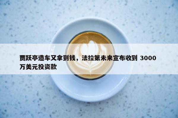 贾跃亭造车又拿到钱，法拉第未来宣布收到 3000 万美元投资款