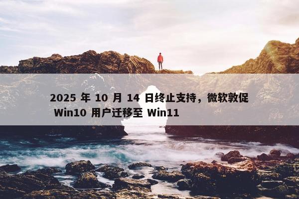 2025 年 10 月 14 日终止支持，微软敦促 Win10 用户迁移至 Win11