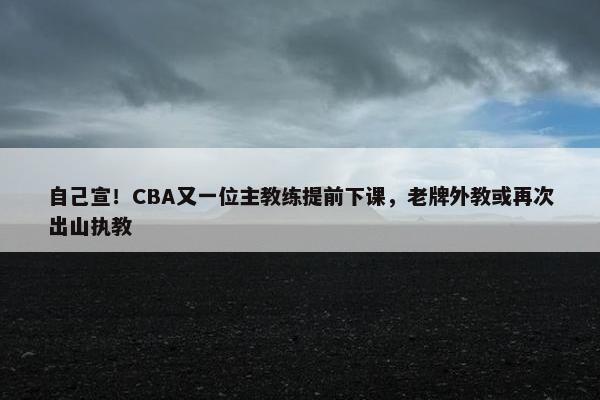 自己宣！CBA又一位主教练提前下课，老牌外教或再次出山执教