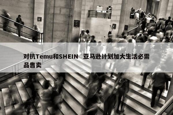 对抗Temu和SHEIN  亚马逊计划加大生活必需品售卖