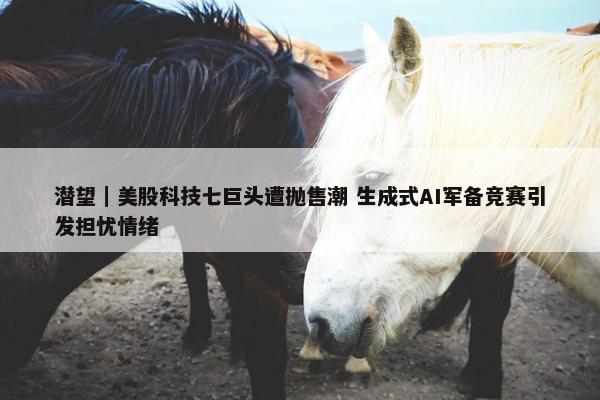 潜望｜美股科技七巨头遭抛售潮 生成式AI军备竞赛引发担忧情绪