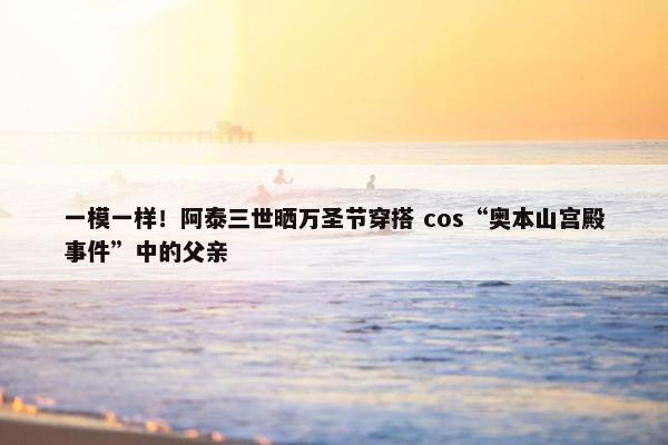 一模一样！阿泰三世晒万圣节穿搭 cos“奥本山宫殿事件”中的父亲