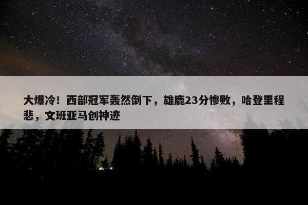 大爆冷！西部冠军轰然倒下，雄鹿23分惨败，哈登里程悲，文班亚马创神迹