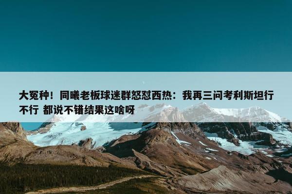 大冤种！同曦老板球迷群怒怼西热：我再三问考利斯坦行不行 都说不错结果这啥呀