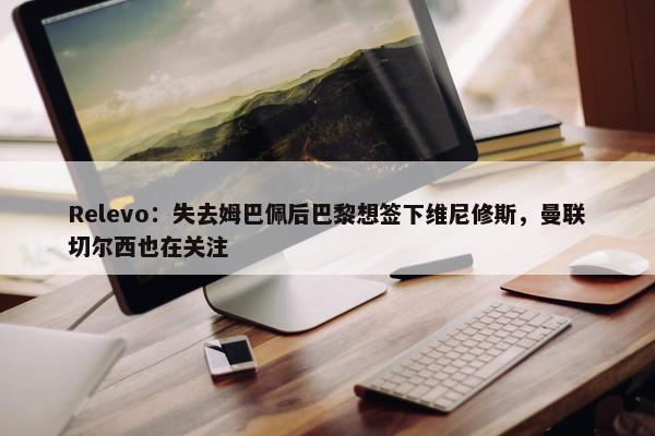 Relevo：失去姆巴佩后巴黎想签下维尼修斯，曼联切尔西也在关注