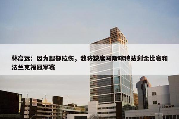 林高远：因为腿部拉伤，我将缺席马斯喀特站剩余比赛和法兰克福冠军赛