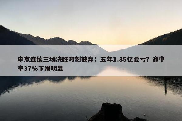 申京连续三场决胜时刻被弃：五年1.85亿要亏？命中率37%下滑明显