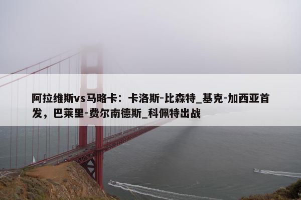 阿拉维斯vs马略卡：卡洛斯-比森特_基克-加西亚首发，巴莱里-费尔南德斯_科佩特出战