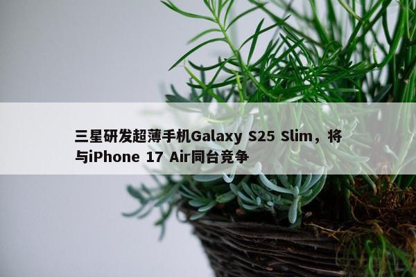 三星研发超薄手机Galaxy S25 Slim，将与iPhone 17 Air同台竞争