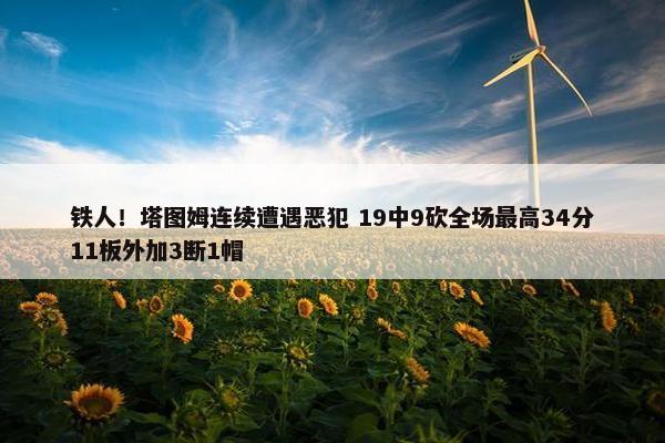 铁人！塔图姆连续遭遇恶犯 19中9砍全场最高34分11板外加3断1帽