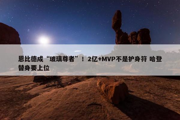 恩比德成“玻璃尊者”！2亿+MVP不是护身符 哈登替身要上位