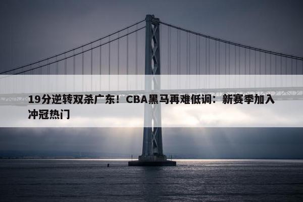 19分逆转双杀广东！CBA黑马再难低调：新赛季加入冲冠热门