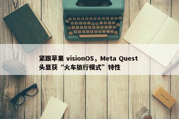 紧跟苹果 visionOS，Meta Quest 头显获“火车旅行模式”特性