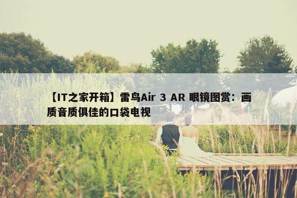 【IT之家开箱】雷鸟Air 3 AR 眼镜图赏：画质音质俱佳的口袋电视