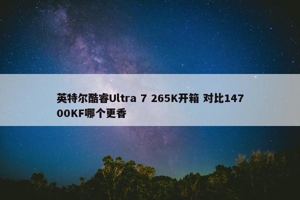 英特尔酷睿Ultra 7 265K开箱 对比14700KF哪个更香