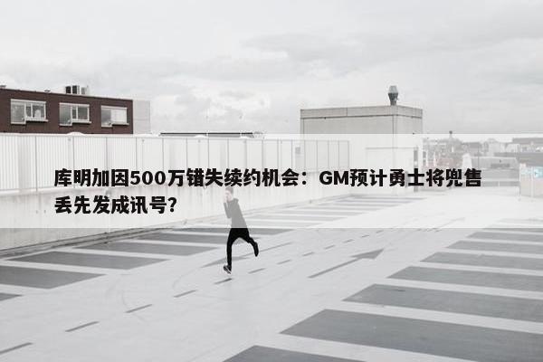 库明加因500万错失续约机会：GM预计勇士将兜售 丢先发成讯号？