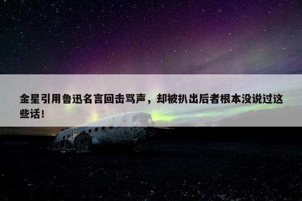 金星引用鲁迅名言回击骂声，却被扒出后者根本没说过这些话！