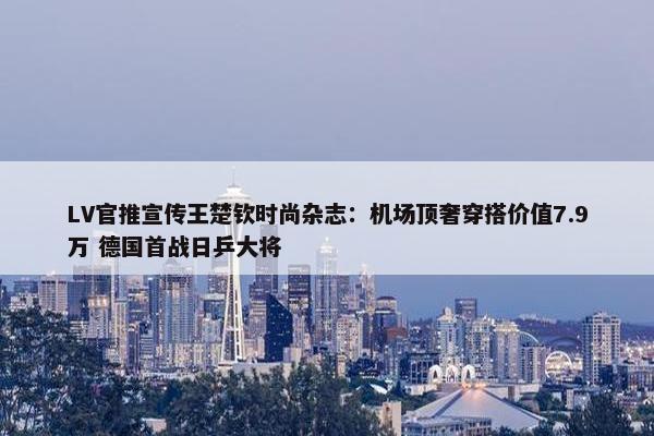 LV官推宣传王楚钦时尚杂志：机场顶奢穿搭价值7.9万 德国首战日乒大将