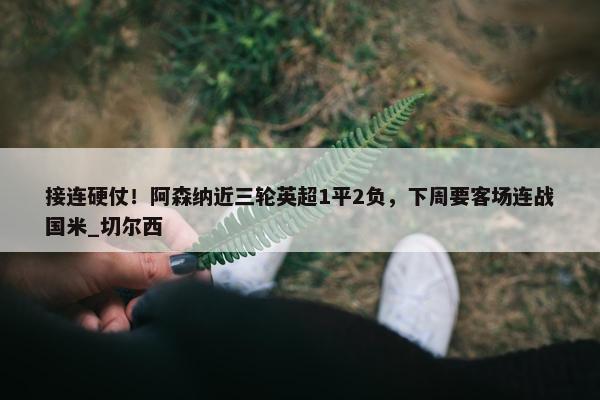 接连硬仗！阿森纳近三轮英超1平2负，下周要客场连战国米_切尔西