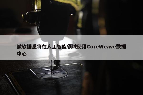 微软据悉将在人工智能领域使用CoreWeave数据中心