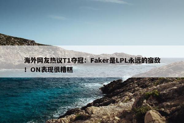 海外网友热议T1夺冠：Faker是LPL永远的宿敌！ON表现很糟糕