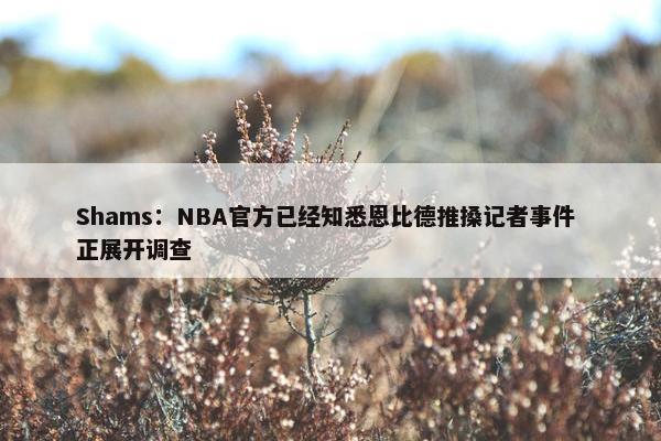 Shams：NBA官方已经知悉恩比德推搡记者事件 正展开调查