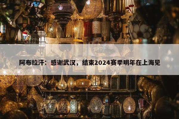 阿布拉汗：感谢武汉，结束2024赛季明年在上海见