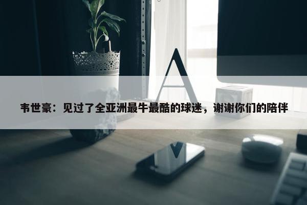 韦世豪：见过了全亚洲最牛最酷的球迷，谢谢你们的陪伴