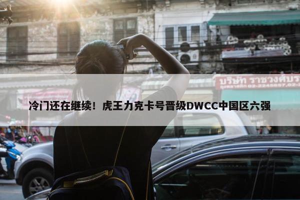 冷门还在继续！虎王力克卡号晋级DWCC中国区六强