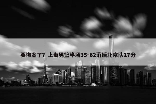 要惨案了？上海男篮半场35-62落后北京队27分