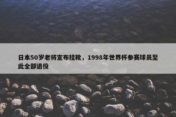 日本50岁老将宣布挂靴，1998年世界杯参赛球员至此全部退役