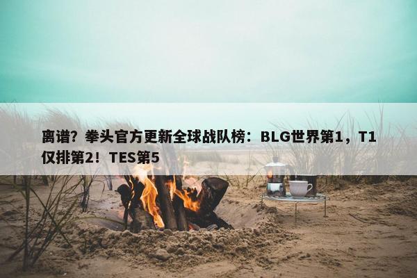 离谱？拳头官方更新全球战队榜：BLG世界第1，T1仅排第2！TES第5