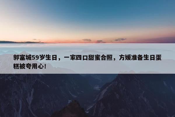 郭富城59岁生日，一家四口甜蜜合照，方媛准备生日蛋糕被夸用心！