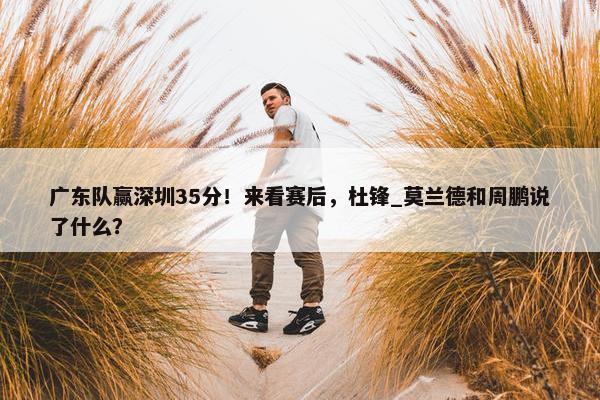 广东队赢深圳35分！来看赛后，杜锋_莫兰德和周鹏说了什么？