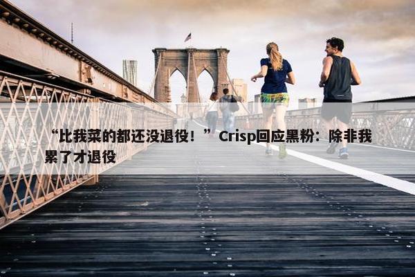 “比我菜的都还没退役！”Crisp回应黑粉：除非我累了才退役