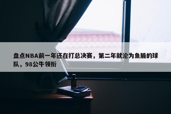 盘点NBA前一年还在打总决赛，第二年就沦为鱼腩的球队，98公牛领衔