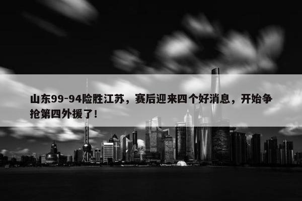 山东99-94险胜江苏，赛后迎来四个好消息，开始争抢第四外援了！