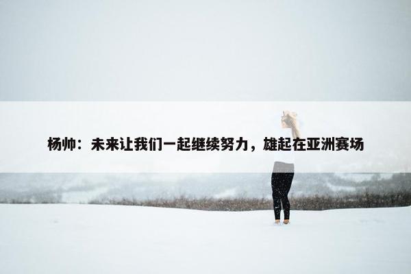 杨帅：未来让我们一起继续努力，雄起在亚洲赛场