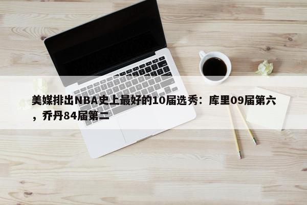 美媒排出NBA史上最好的10届选秀：库里09届第六，乔丹84届第二