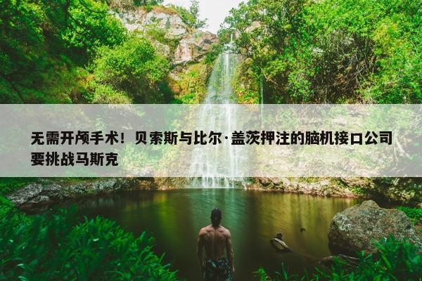 无需开颅手术！贝索斯与比尔·盖茨押注的脑机接口公司要挑战马斯克