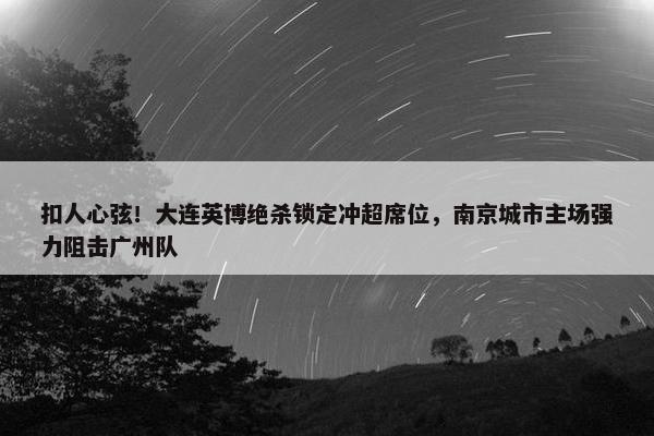 扣人心弦！大连英博绝杀锁定冲超席位，南京城市主场强力阻击广州队