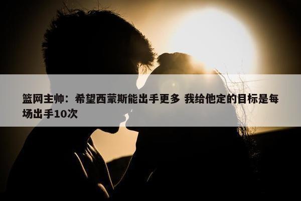 篮网主帅：希望西蒙斯能出手更多 我给他定的目标是每场出手10次