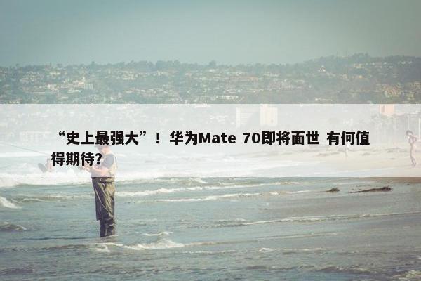 “史上最强大”！华为Mate 70即将面世 有何值得期待？