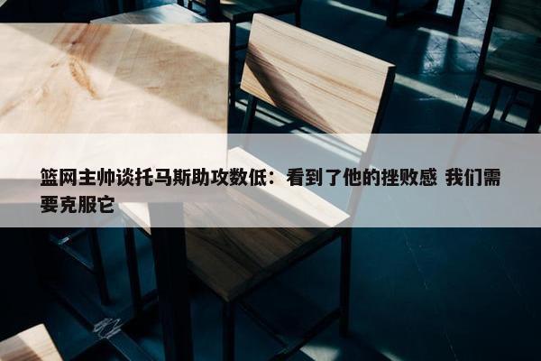 篮网主帅谈托马斯助攻数低：看到了他的挫败感 我们需要克服它