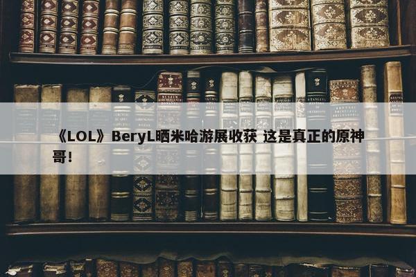 《LOL》BeryL晒米哈游展收获 这是真正的原神哥！