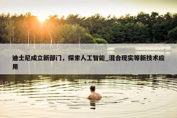 迪士尼成立新部门，探索人工智能_混合现实等新技术应用