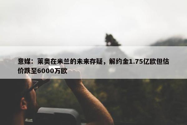 意媒：莱奥在米兰的未来存疑，解约金1.75亿欧但估价跌至6000万欧