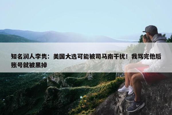 知名润人李隽：美国大选可能被司马南干扰！我骂完他后账号就被黑掉