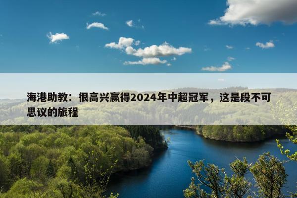 海港助教：很高兴赢得2024年中超冠军，这是段不可思议的旅程