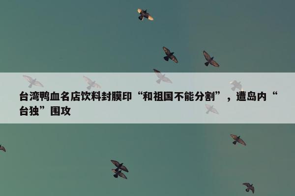 台湾鸭血名店饮料封膜印“和祖国不能分割”，遭岛内“台独”围攻